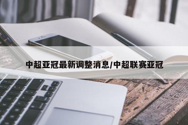 中超亚冠最新调整消息/中超联赛亚冠